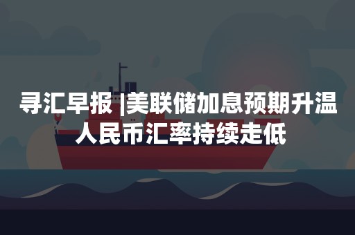 寻汇早报 |美联储加息预期升温 人民币汇率持续走低