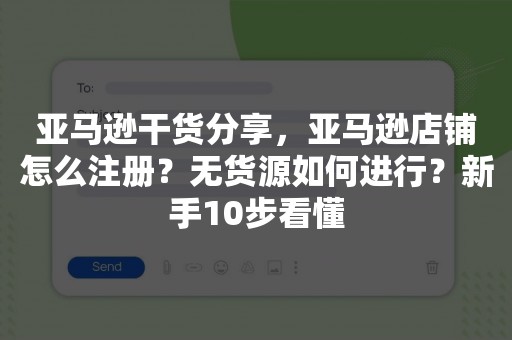 亚马逊干货分享，亚马逊店铺怎么注册？无货源如何进行？新手10步看懂