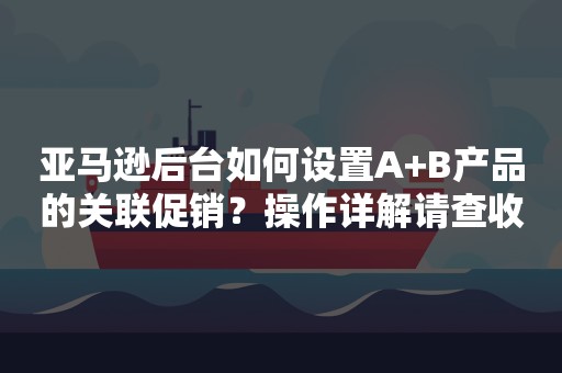 亚马逊后台如何设置A+B产品的关联促销？操作详解请查收