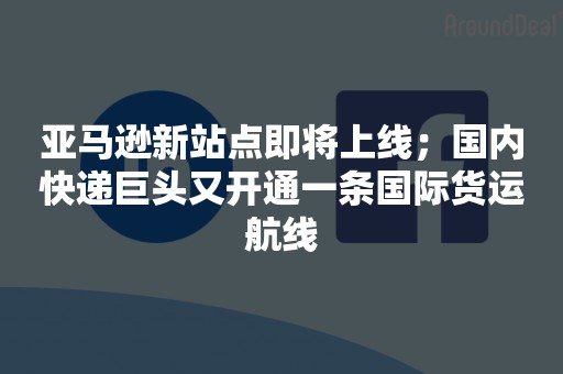 亚马逊新站点即将上线；国内快递巨头又开通一条国际货运航线