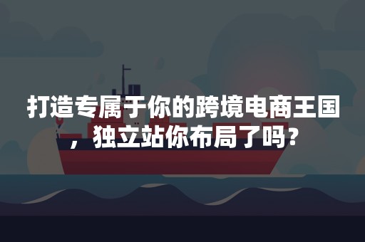 打造专属于你的跨境电商王国，独立站你布局了吗？