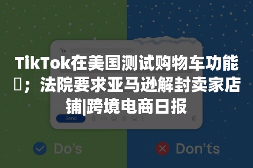 TikTok在美国测试购物车功能​；法院要求亚马逊解封卖家店铺|跨境电商日报