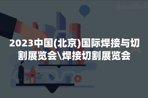 2023中国(北京)国际焊接与切割展览会\焊接切割展览会