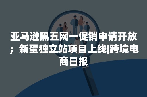 亚马逊黑五网一促销申请开放；新蛋独立站项目上线|跨境电商日报