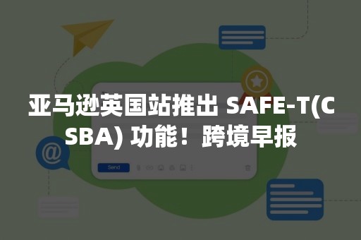 亚马逊英国站推出 SAFE-T(CSBA) 功能！跨境早报