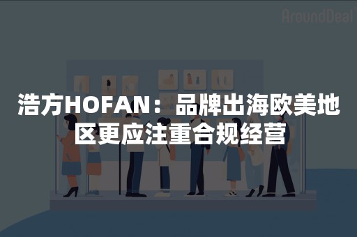 浩方HOFAN：品牌出海欧美地区更应注重合规经营