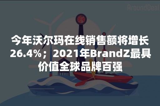 今年沃尔玛在线销售额将增长26.4%；2021年BrandZ最具价值全球品牌百强