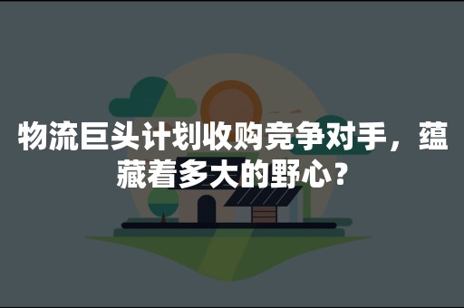 物流巨头计划收购竞争对手，蕴藏着多大的野心？