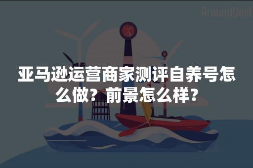 亚马逊运营商家测评自养号怎么做？前景怎么样？