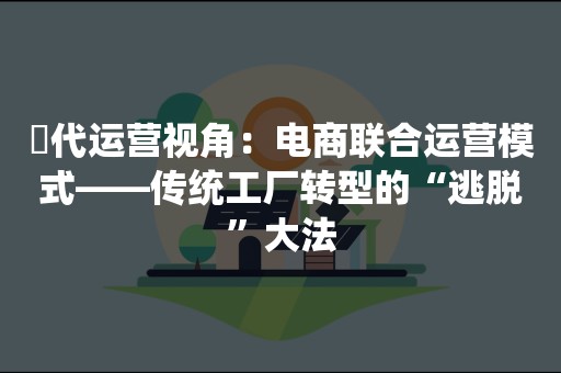 ​代运营视角：电商联合运营模式——传统工厂转型的“逃脱”大法