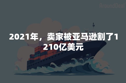 2021年，卖家被亚马逊割了1210亿美元