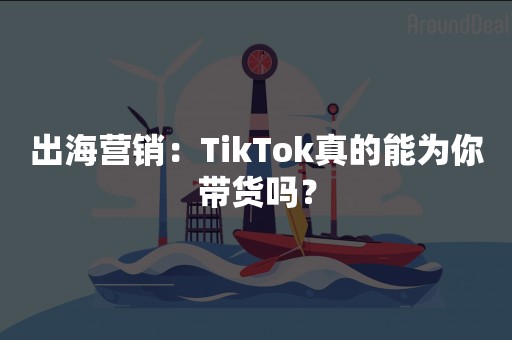 出海营销：TikTok真的能为你带货吗？