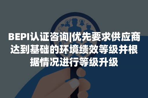 BEPI认证咨询|优先要求供应商达到基础的环境绩效等级并根据情况进行等级升级