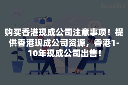 购买香港现成公司注意事项！提供香港现成公司资源，香港1-10年现成公司出售！