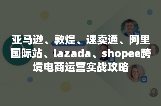 亚马逊、敦煌、速卖通、阿里国际站、lazada、shopee跨境电商运营实战攻略