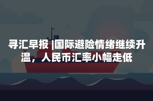 寻汇早报 |国际避险情绪继续升温，人民币汇率小幅走低