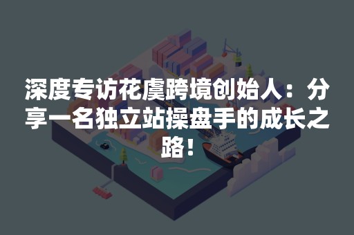 深度专访花虞跨境创始人：分享一名独立站操盘手的成长之路！