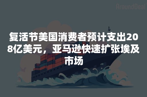 复活节美国消费者预计支出208亿美元，亚马逊快速扩张埃及市场