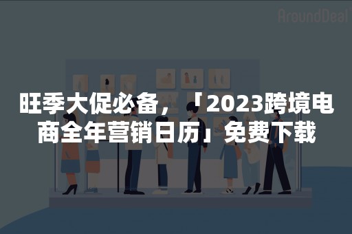 旺季大促必备，「2023跨境电商全年营销日历」免费下载