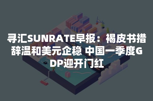 寻汇SUNRATE早报：褐皮书措辞温和美元企稳 中国一季度GDP迎开门红