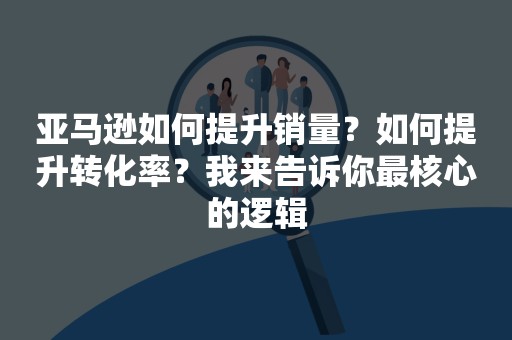 亚马逊如何提升销量？如何提升转化率？我来告诉你最核心的逻辑