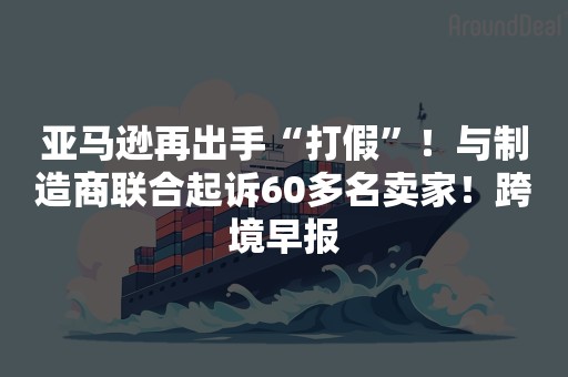 亚马逊再出手“打假”！与制造商联合起诉60多名卖家！跨境早报