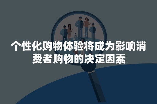 个性化购物体验将成为影响消费者购物的决定因素