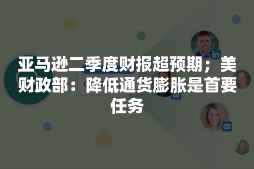 亚马逊二季度财报超预期；美财政部：降低通货膨胀是首要任务