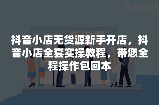 抖音小店无货源新手开店，抖音小店全套实操教程，带您全程操作包回本