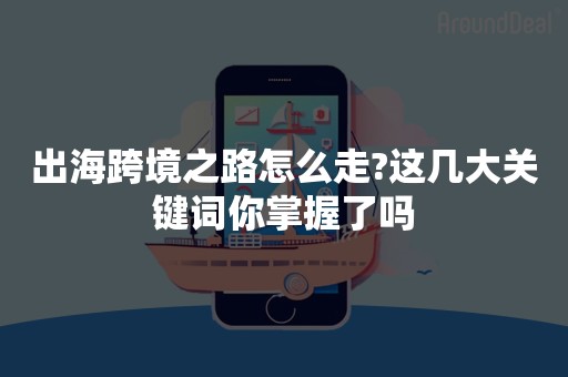 出海跨境之路怎么走?这几大关键词你掌握了吗