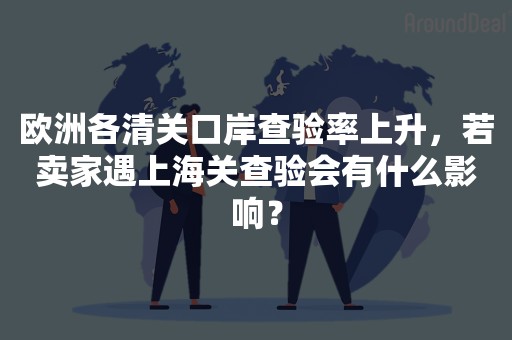 欧洲各清关口岸查验率上升，若卖家遇上海关查验会有什么影响？