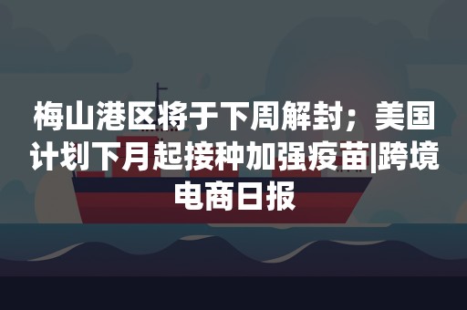 梅山港区将于下周解封；美国计划下月起接种加强疫苗|跨境电商日报