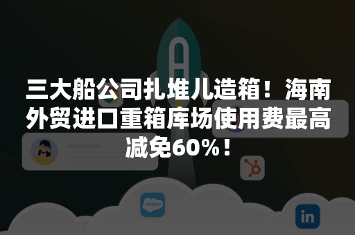 三大船公司扎堆儿造箱！海南外贸进口重箱库场使用费最高减免60%！