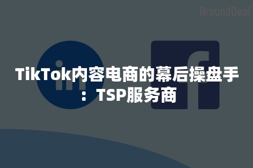 TikTok内容电商的幕后操盘手：TSP服务商