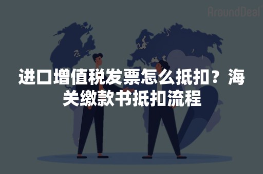 进口增值税发票怎么抵扣？海关缴款书抵扣流程