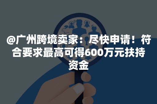 @广州跨境卖家：尽快申请！符合要求最高可得600万元扶持资金