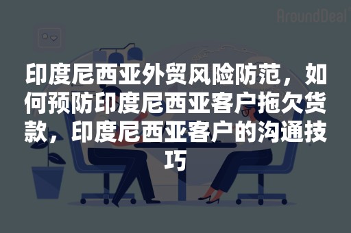 印度尼西亚外贸风险防范，如何预防印度尼西亚客户拖欠货款，印度尼西亚客户的沟通技巧