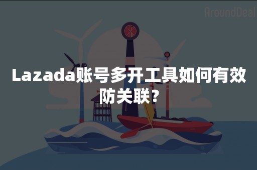 Lazada账号多开工具如何有效防关联？