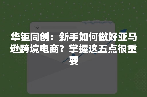 华钜同创：新手如何做好亚马逊跨境电商？掌握这五点很重要