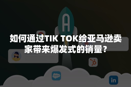 如何通过TIK TOK给亚马逊卖家带来爆发式的销量？