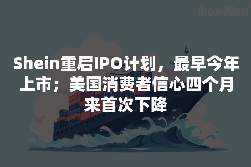 Shein重启IPO计划，最早今年上市；美国消费者信心四个月来首次下降