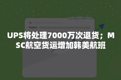 UPS将处理7000万次退货；MSC航空货运增加韩美航班