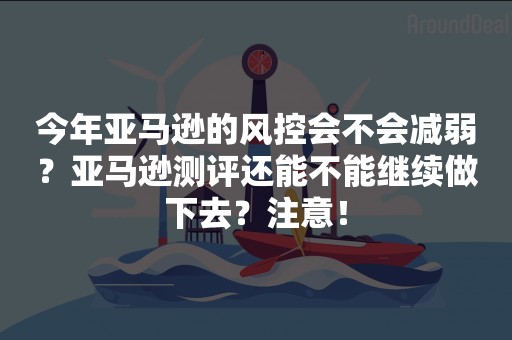 今年亚马逊的风控会不会减弱？亚马逊测评还能不能继续做下去？注意！