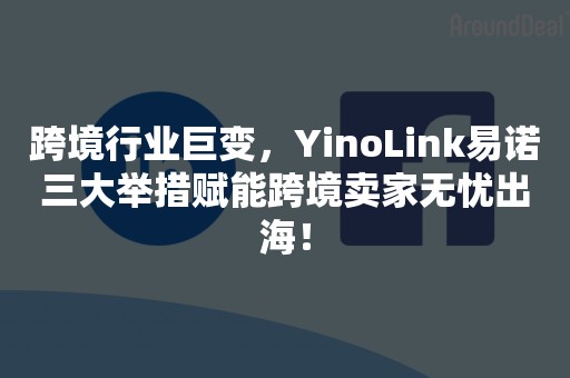 跨境行业巨变，YinoLink易诺三大举措赋能跨境卖家无忧出海！