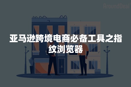 亚马逊跨境电商必备工具之指纹浏览器