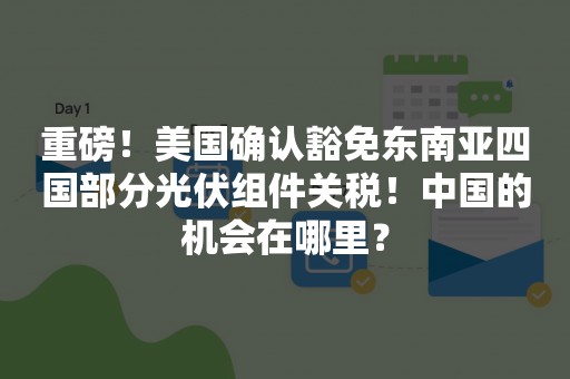 重磅！美国确认豁免东南亚四国部分光伏组件关税！中国的机会在哪里？