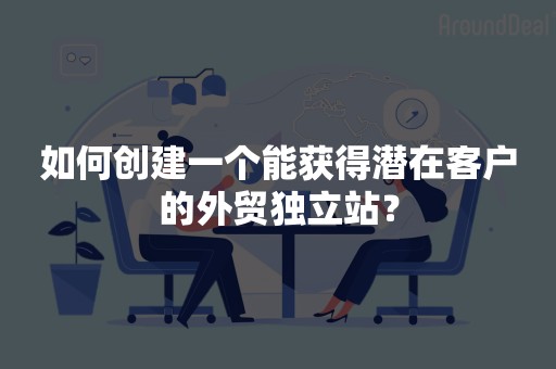 如何创建一个能获得潜在客户的外贸独立站？