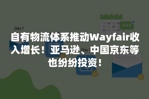 自有物流体系推动Wayfair收入增长！亚马逊、中国京东等也纷纷投资！