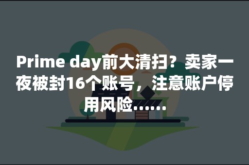 Prime day前大清扫？卖家一夜被封16个账号，注意账户停用风险……