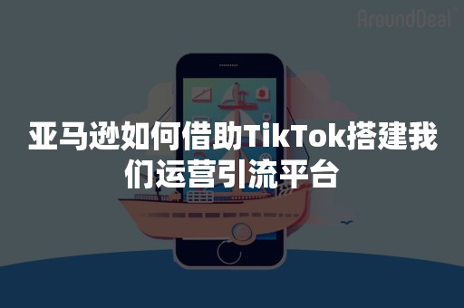 亚马逊如何借助TikTok搭建我们运营引流平台